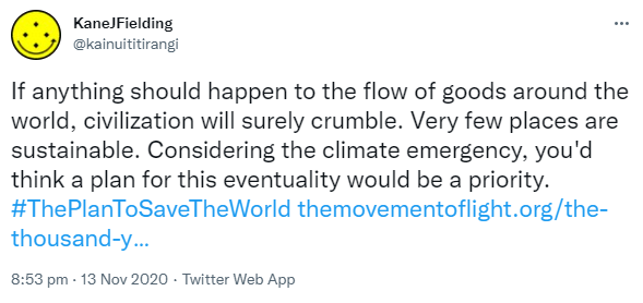 If anything should happen to the flow of goods around the world, civilization will surely crumble. Very few places are sustainable. Considering the climate emergency, you'd think a plan for this eventuality would be a priority. Hashtag The Plan To Save The World. The movement of light.org. The thousand year plan. 8:53 pm · 13 Nov 2020.