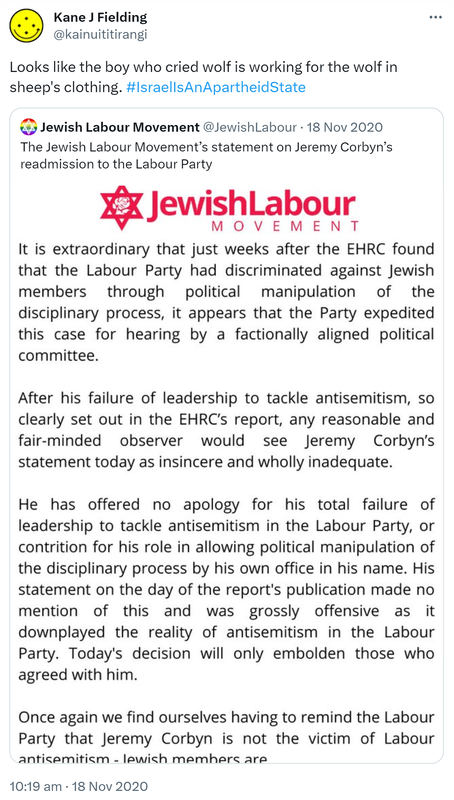 Looks like the boy who cried wolf is working for the wolf in sheep's clothing. Hashtag Israel Is An Apartheid State. Jewish Labour Movement @JewishLabour. The Jewish Labour Movement’s statement on Jeremy Corbyn’s readmission to the Labour Party. 10:19 am · 18 Nov 2020.