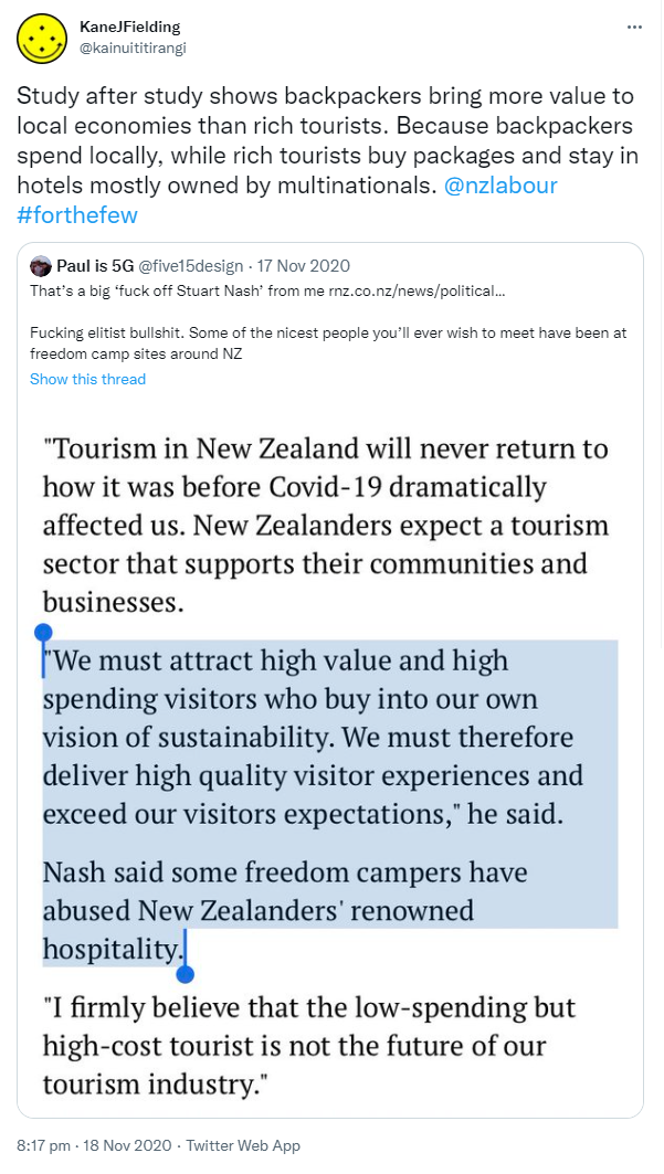 Study after study shows backpackers bring more value to local economies than rich tourists. Because backpackers spend locally, while rich tourists buy packages and stay in hotels mostly owned by multinationals. @nzlabour Hashtag for the few. Quote Tweet. paul le comte @five15design. That’s a big ‘fuck off Stuart Nash’ from me. rnz.co.nz. Fucking elitist bullshit. Some of the nicest people you’ll ever wish to meet have been at freedom camp sites around NZ. 8:17 pm · 18 Nov 2020.