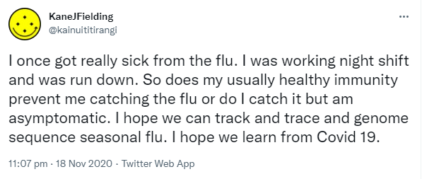 I once got really sick from the flu. I was working night shift and was run down. So does my usually healthy immunity prevent me catching the flu or do I catch it but am asymptomatic. I hope we can track and trace and genome sequence seasonal flu. I hope we learn from Covid 19. 11:07 pm · 18 Nov 2020.