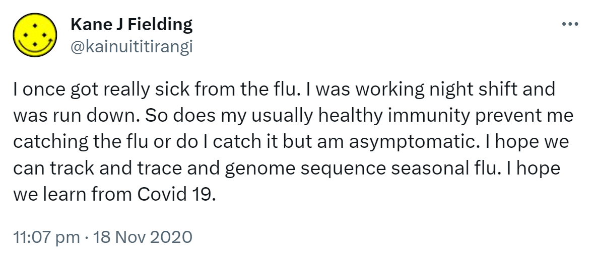 I once got really sick from the flu. I was working night shift and was run down. So does my usually healthy immunity prevent me catching the flu or do I catch it but am asymptomatic. I hope we can track and trace and genome sequence seasonal flu. I hope we learn from Covid 19. 11:07 pm · 18 Nov 2020.