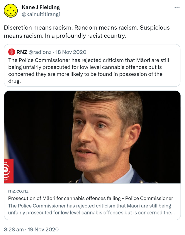 Discretion means racism. Random means racism. Suspicious means racism. In a profoundly racist country. Quote Tweet RNZ @radionz. The Police Commissioner has rejected criticism that Māori are still being unfairly prosecuted for low level cannabis offences but is concerned they are more likely to be found in possession of the drug. Rnz.co.nz. 8:28 am · 19 Nov 2020.