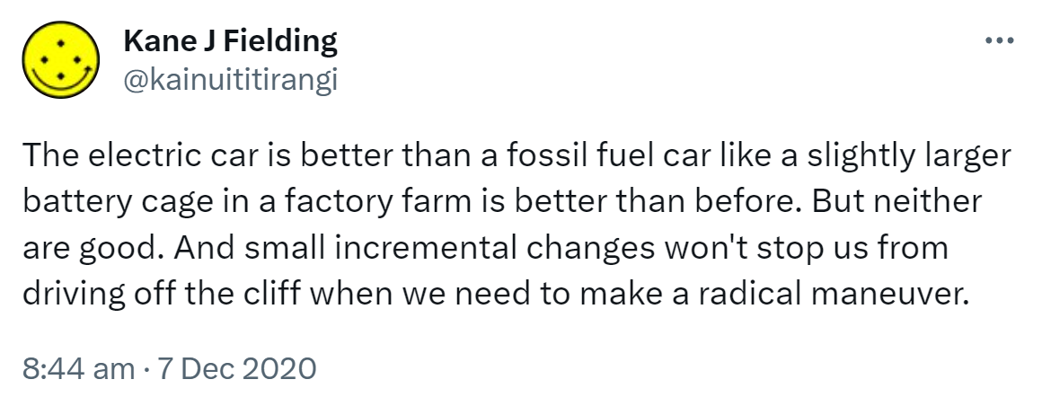 The electric car is better than a fossil fuel car like a slightly larger battery cage in a factory farm is better than before. But neither are good. And small incremental changes won't stop us from driving off the cliff when we need to make a radical maneuver. 8:44 am · 7 Dec 2020.