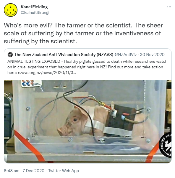 Who's more evil? The farmer or the scientist. The sheer scale of suffering by the farmer or the inventiveness of suffering by the scientist. Quote Tweet. The New Zealand Anti-Vivisection Society (NZAVS) @NZAntiViv. ANIMAL TESTING EXPOSED - Healthy piglets gassed to death while researchers watch on in cruel experiment that happened right here in NZ! Find out more and take action here. Nzavs.org.nz. 8:48 am · 7 Dec 2020.