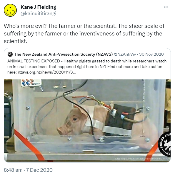 Who's more evil? The farmer or the scientist. The sheer scale of suffering by the farmer or the inventiveness of suffering by the scientist. Quote Tweet. The New Zealand Anti-Vivisection Society (NZAVS) @NZAntiViv. ANIMAL TESTING EXPOSED - Healthy piglets gassed to death while researchers watch on in cruel experiment that happened right here in NZ! Find out more and take action here. Nzavs.org.nz. 8:48 am · 7 Dec 2020.
