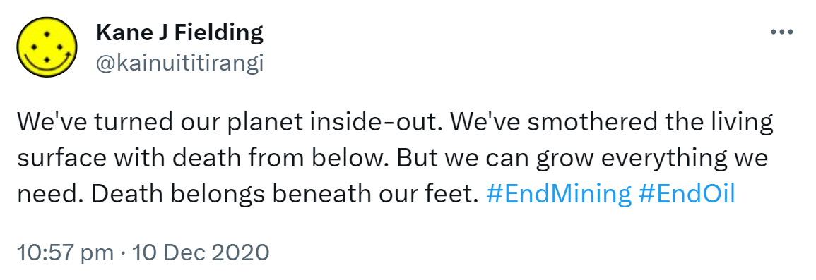 We've turned our planet inside-out. We've smothered the living surface with death from below. But we can grow everything we need. Death belongs beneath our feet. Hashtag End Mining. Hashtag End Oil. 10:57 pm · 10 Dec 2020.