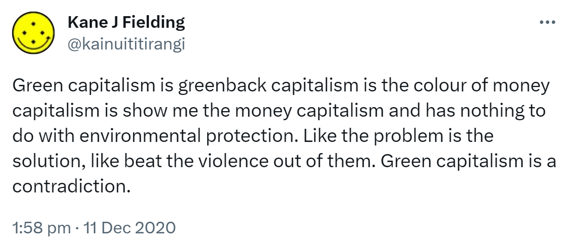 Green capitalism is greenback capitalism is the colour of money capitalism is show me the money capitalism and has nothing to do with environmental protection. Like the problem is the solution, like beat the violence out of them. Green capitalism is a contradiction. 1:58 pm · 11 Dec 2020.
