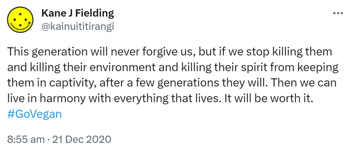 This generation will never forgive us, but if we stop killing them and killing their environment and killing their spirit from keeping them in captivity, after a few generations they will. Then we can live in harmony with everything that lives. It will be worth it. Hashtag Go Vegan. 8:55 am · 21 Dec 2020.