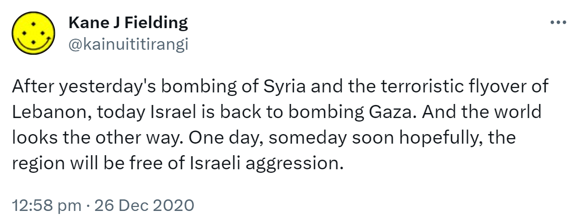 After yesterday's bombing of Syria and the terroristic flyover of Lebanon, today Israel is back to bombing Gaza. And the world looks the other way. One day, someday soon hopefully, the region will be free of Israeli aggression. 12:58 pm · 26 Dec 2020.