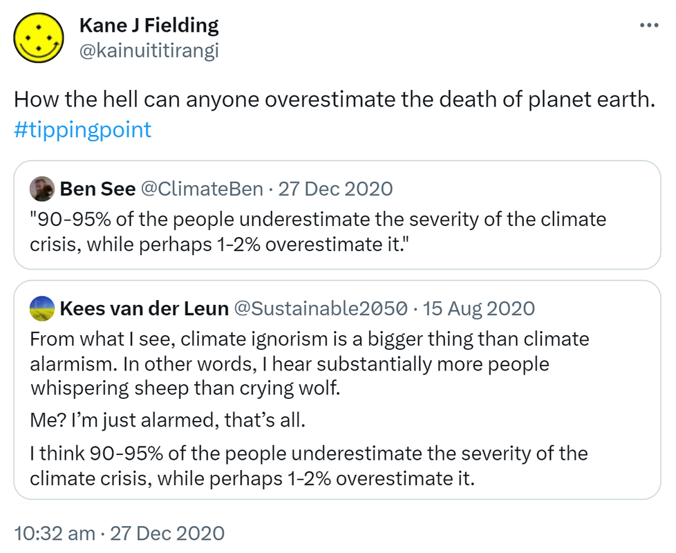 How the hell can anyone overestimate the death of planet earth. Hashtag tipping point. Quote Tweet. Ben See @ClimateBen. 90-95% of the people underestimate the severity of the climate crisis, while perhaps 1-2% overestimate it. Quote Tweet. Kees van der Leun @Sustainable2050. From what I see, climate ignorism is a bigger thing than climate alarmism. In other words, I hear substantially more people whispering sheep than crying wolf. Me? I’m just alarmed, that’s all. I think 90-95% of the people underestimate the severity of the climate crisis, while perhaps 1-2% overestimate it. 10:32 am · 27 Dec 2020.