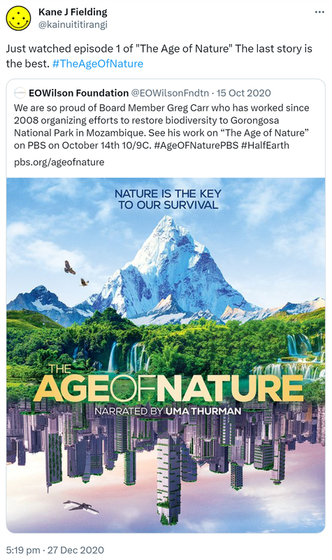 Just watched episode 1 of 'The Age of Nature' The last story is the best. Hashtag The Age Of Nature. Quote Tweet. EOWilson Foundation @EOWilsonFndtn. We are so proud of Board Member Greg Carr who has worked since 2008 organizing efforts to restore biodiversity to Gorongosa National Park in Mozambique. See his work on 'The Age of Nature' on PBS on October 14th 10/9C. Hashtag Age OF Nature PBS. Hashtag Half Earth. Pbs.org. 5:19 pm · 27 Dec 2020.