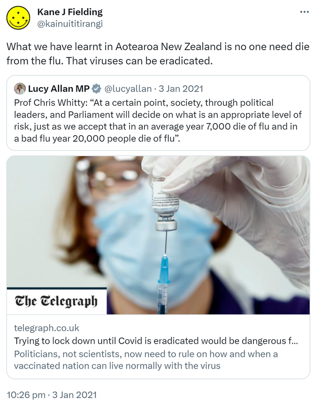 What we have learnt in Aotearoa New Zealand is no one need die from the flu. That viruses can be eradicated. Quote Tweet. Lucy Allan MP @lucyallan, Prof Chris Whitty. 'At a certain point, society, through political leaders, and Parliament will decide on what is an appropriate level of risk, just as we accept that in an average year 7,000 die of flu and in a bad flu year 20,000 people die of flu'. Telegraph.co.uk. 10:26 pm · 3 Jan 2021.