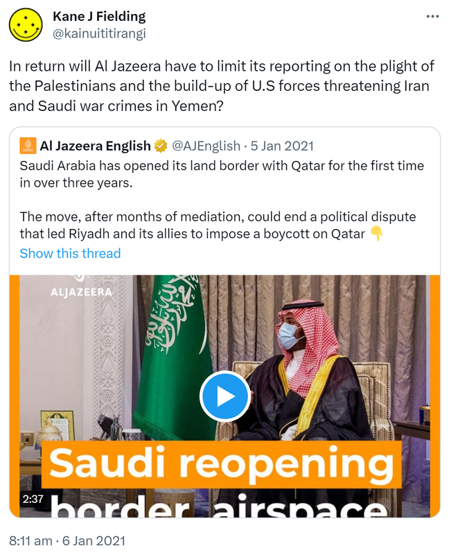 In return will Al Jazeera have to limit its reporting on the plight of the Palestinians and the build-up of U.S forces threatening Iran and Saudi war crimes in Yemen? Quote Tweet. Al Jazeera English @AJEnglish. Saudi Arabia has opened its land border with Qatar for the first time in over three years. The move, after months of mediation, could end a political dispute that led Riyadh and its allies to impose a boycott on Qatar. 8:11 am · 6 Jan 2021.
