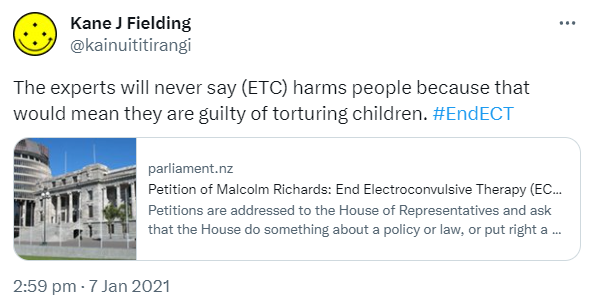 The experts will never say (ETC) harms people because that would mean they are guilty of torturing children. Hashtag End ECT. parliament.nz. Petition of Malcolm Richards: End Electroconvulsive Therapy (ECT) - New Zealand Parliament Petitions are addressed to the House of Representatives and ask that the House do something about a policy or law, or put right a local or private concern. 2:59 pm · 7 Jan 2021.