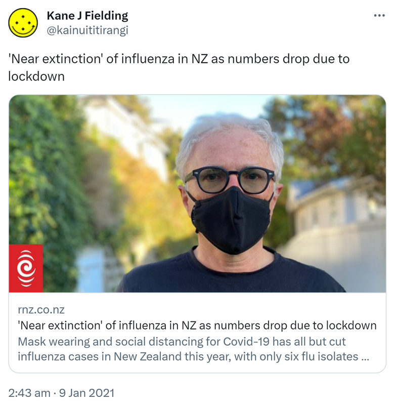 'Near extinction' of influenza in NZ as numbers drop due to lockdown. Rnz.co.nz. Mask wearing and social distancing for Covid 19 has all but cut influenza cases in New Zealand this year, with only six flu isolates detected in this country from  April to August. 2:43 am · 9 Jan 2021.