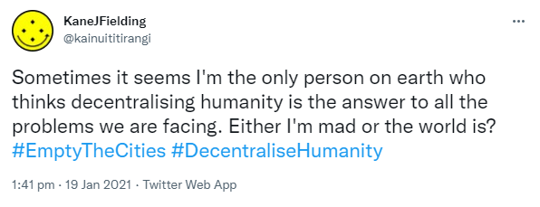 Sometimes it seems I'm the only person on earth who thinks decentralising humanity is the answer to all the problems we are facing. Either I'm mad or the world is? Hashtag Empty The Cities. Hashtag Decentralise Humanity. 1:41 pm · 19 Jan 2021.