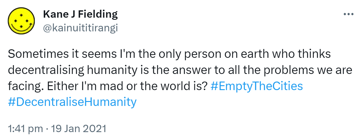Sometimes it seems I'm the only person on earth who thinks decentralising humanity is the answer to all the problems we are facing. Either I'm mad or the world is? Hashtag Empty The Cities. Hashtag Decentralise Humanity. 1:41 pm · 19 Jan 2021.