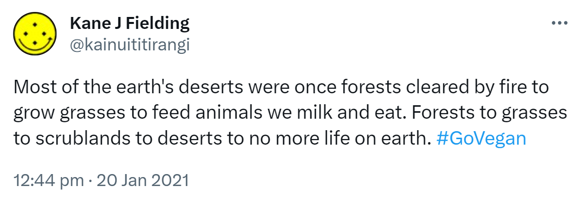 Most of the earth's deserts were once forests cleared by fire to grow grasses to feed animals we milk and eat. Forests to grasses to scrublands to deserts to no more life on earth. Hashtag Go Vegan. 12:44 pm · 20 Jan 2021.