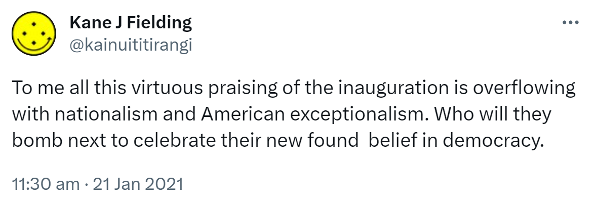 To me all this virtuous praising of the inauguration is overflowing with nationalism and American exceptionalism. Who will they bomb next to celebrate their new found  belief in democracy. 11:30 am · 21 Jan 2021.