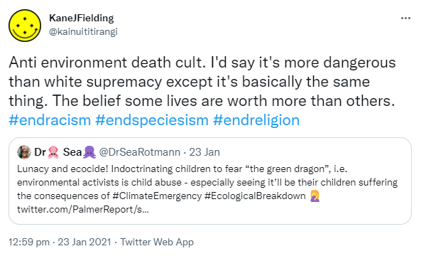 Anti environment death cult. I'd say it's more dangerous than white supremacy except it's basically the same thing. The belief some lives are worth more than others. Hashtag End Racism. Hashtag End Speciesism. Hashtag End Religion. Quote Tweet. Dr Sea @DrSeaRotmann. Lunacy and ecocide! Indoctrinating children to fear 'the green dragon', i.e. environmental activists is child abuse - especially seeing it’ll be their children suffering the consequences of Hashtag Climate Emergency. Hashtag Ecological Breakdown. 12:59 pm · 23 Jan 2021.