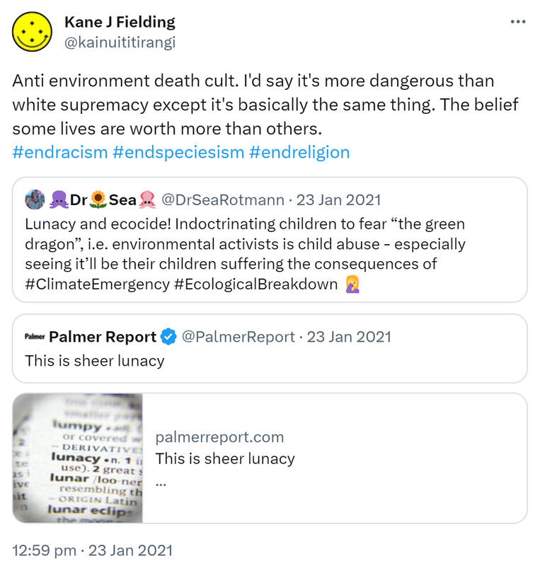 Anti environment death cult. I'd say it's more dangerous than white supremacy except it's basically the same thing. The belief some lives are worth more than others. Hashtag End Racism. Hashtag End Speciesism. Hashtag End Religion. Quote Tweet. Dr Sea @DrSeaRotmann. Lunacy and ecocide! Indoctrinating children to fear 'the green dragon', i.e. environmental activists is child abuse - especially seeing it’ll be their children suffering the consequences of Hashtag Climate Emergency. Hashtag Ecological Breakdown. Quote Tweet. Palmer Report @PalmerReport. This is sheer lunacy. Palmerreport.com. 12:59 pm · 23 Jan 2021.