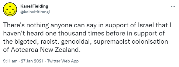There's nothing anyone can say in support of Israel that I haven't heard one thousand times before in support of the bigoted, racist, genocidal, supremacist colonisation of Aotearoa New Zealand. 9:11 am · 27 Jan 2021. 