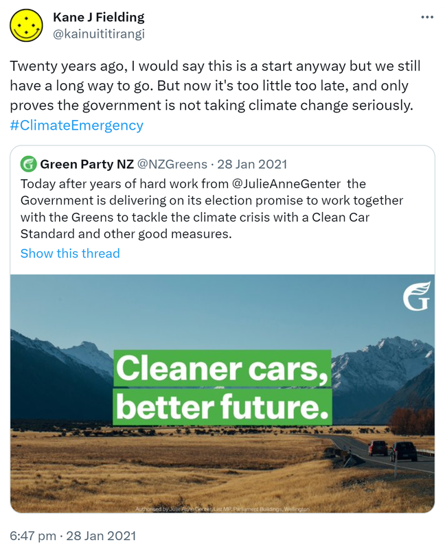 Twenty years ago, I would say this is a start anyway but we still have a long way to go. But now it's too little too late, and only proves the government is not taking climate change seriously. Hashtag Climate Emergency. Green Party NZ @NZGreens. Today after years of hard work from @JulieAnneGenter the Government is delivering on its election promise to work together with the Greens to tackle the climate crisis with a Clean Car Standard and other good measures. 6:47 pm · 28 Jan 2021.