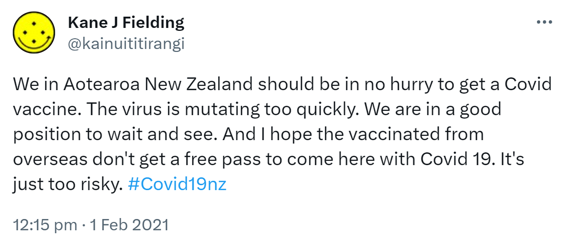 We in Aotearoa New Zealand should be in no hurry to get a Covid vaccine. The virus is mutating too quickly. We are in a good position to wait and see. And I hope the vaccinated from overseas don't get a free pass to come here with Covid 19. It's just too risky. Hashtag Covid 19 nz. 12:15 pm · 1 Feb 2021.