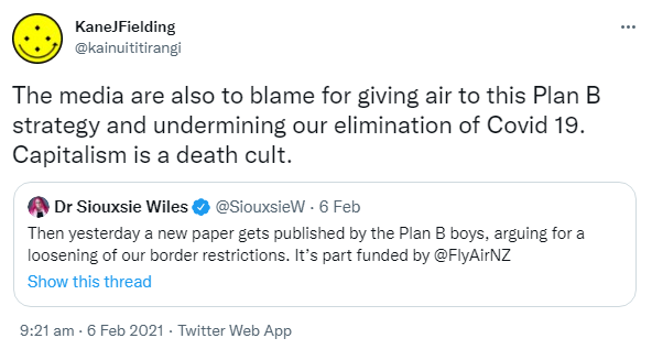 The media are also to blame for giving air to this Plan B strategy and undermining our elimination of Covid 19. Capitalism is a death cult. Quote Tweet. Dr Siouxsie Wiles @SouxieW. Then yesterday a new paper gets published by the Plan B boys, arguing for a loosening of our border restrictions. It's part funded by @FlyAirNZ. 9:21 am · 6 Feb 2021.