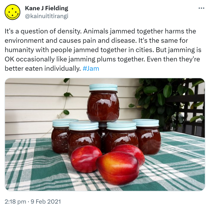 It's a question of density. Animals jammed together harms the environment and causes pain and disease. It's the same for humanity with people jammed together in cities. But jamming is OK occasionally like jamming plums together. Even then they're better eaten individually. Hashtag Jam. 2:18 pm · 9 Feb 2021.