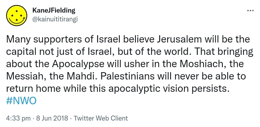 Many supporters of Israel believe Jerusalem will be the capital not just of Israel, but of the world. That bringing about the Apocalypse will usher in the Moshiach, the Messiah, the Mahdi. Palestinians will never be able to return home while this apocalyptic vision persists. Hashtag NWO. 4:33 pm · 8 Jun 2018.