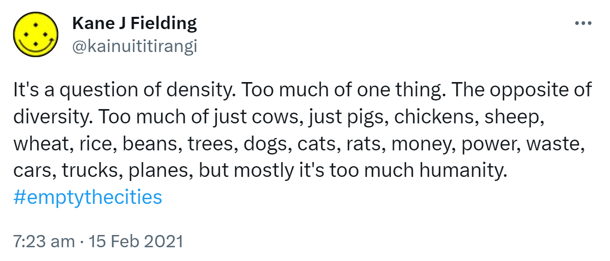 It's a question of density. Too much of one thing. The opposite of diversity. Too much of just cows, just pigs, chickens, sheep, wheat, rice, beans, trees, dogs, cats, rats, money, power, waste, cars, trucks, planes, but mostly it's too much humanity. Hashtag Empty The Cities. 7:23 am · 15 Feb 2021.
