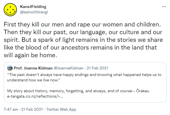 First they kill our men and rape our women and children. Then they kill our past, our language, our culture and our spirit. But a spark of light remains in the stories we share like the blood of our ancestors remains in the land that will again be home. Quote Tweet Prof. Joanna Kidman @JoannaKidman. 'The past doesn’t always have happy endings and knowing what happened helps us to understand how we live now.' My story about history, memory, forgetting, and always, and of course Ōrakau. E-tangata.co.nz. 7:47 am · 21 Feb 2021.