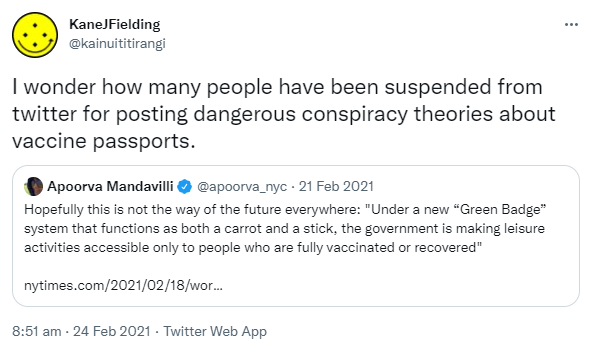 I wonder how many people have been suspended from twitter for posting dangerous conspiracy theories about vaccine passports. Quote Tweet. Apoorva Mandavilli @apoorva_nyc. Hopefully this is not the way of the future everywhere: 'Under a new 'Green Badge' system that functions as both a carrot and a stick, the government is making leisure activities accessible only to people who are fully vaccinated or recovered'. nytimes.com. 8:51 am · 24 Feb 2021.