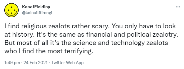 I find religious zealots rather scary. You only have to look at history. It's the same as financial and political zealotry. But most of all it's the science and technology zealots who I find the most terrifying. 1:49 pm · 24 Feb 2021.