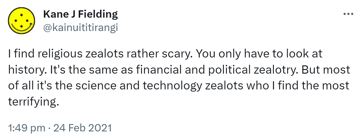 I find religious zealots rather scary. You only have to look at history. It's the same as financial and political zealotry. But most of all it's the science and technology zealots who I find the most terrifying. 1:49 pm · 24 Feb 2021.