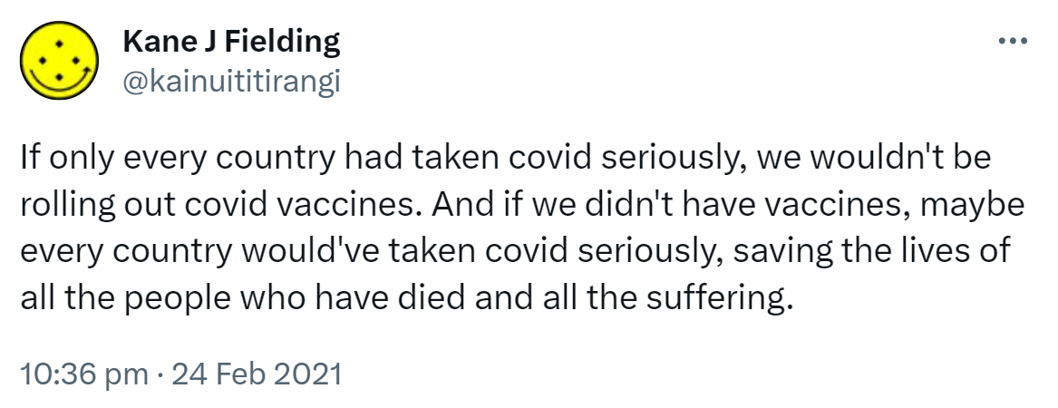 If only every country had taken covid seriously, we wouldn't be rolling out covid vaccines. And if we didn't have vaccines, maybe every country would've taken covid seriously, saving the lives of all the people who have died and all the suffering. 10:36 pm · 24 Feb 2021.
