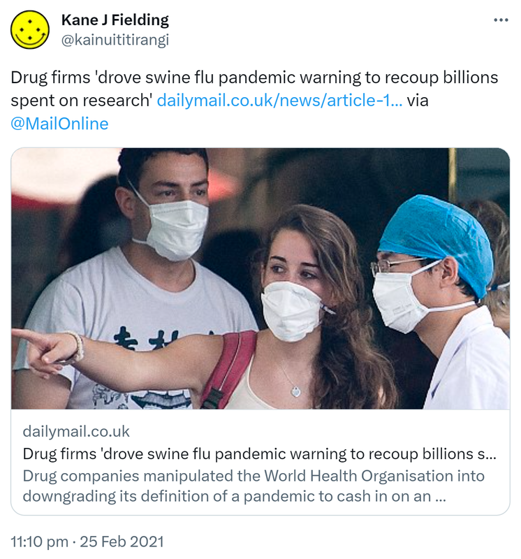 Drug firms 'drove swine flu pandemic warning to recoup billions spent on research'. dailymail.co.uk via @MailOnline. Drug companies manipulated the World Health Organisation into downgrading its definition of a pandemic to cash in on an outbreak, it is claimed. 11:10 pm · 25 Feb 2021.