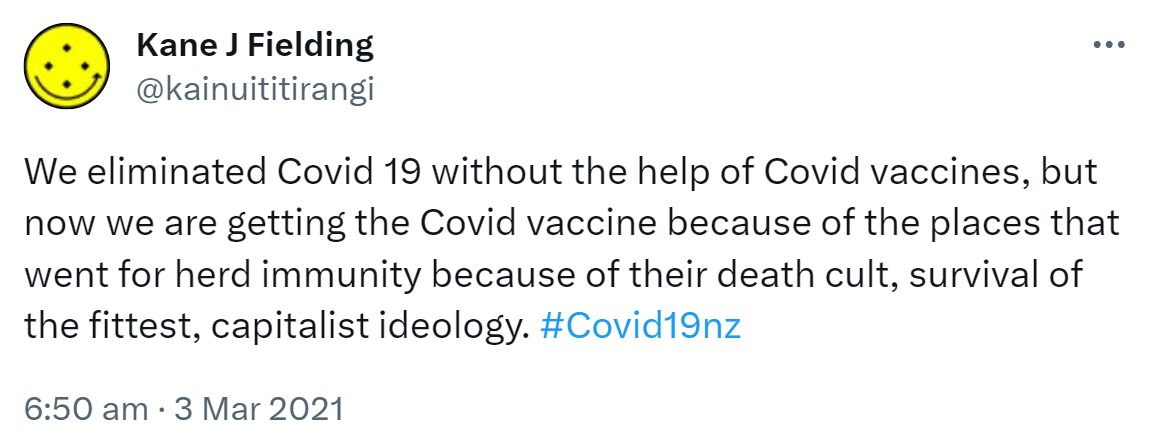 We eliminated Covid 19 without the help of Covid vaccines, but now we are getting the Covid vaccine because of the places that went for herd immunity because of their death cult, survival of the fittest, capitalist ideology. Hashtag Covid 19 nz. 6:50 am · 3 Mar 2021.
