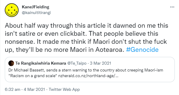 About half way through this article it dawned on me this isn't satire or even clickbait. That people believe this nonsense. It made me think if Maori don't shut the fuck up, they'll be no more Maori in Aotearoa. Hashtag Genocide. Quote Tweet. Te Rangikaiwhiria Kemara. Dr Michael Bassett, sends a stern warning to the country about creeping Maori-ism 'Racism on a grand scale' nzherald.co.nz. 6:32 am · 4 Mar 2021.