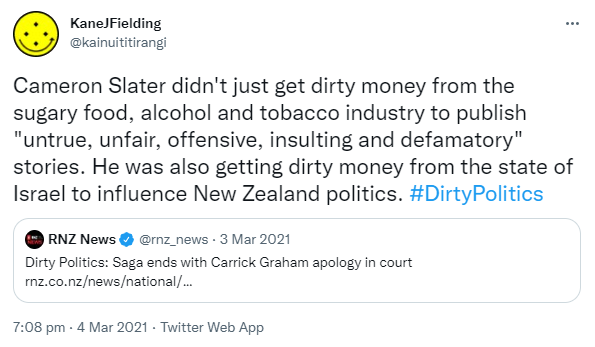 Cameron Slater didn't just get dirty money from the sugary food, alcohol and tobacco industry to publish 'untrue, unfair, offensive, insulting and defamatory' stories. He was also getting dirty money from the state of Israel to influence New Zealand politics. Hashtag Dirty Politics. Quote Tweet. RNZ News @rnz_news. Dirty Politics: Saga ends with Carrick Graham apology in court. Rnz.co.nz 7:08 pm · 4 Mar 2021.