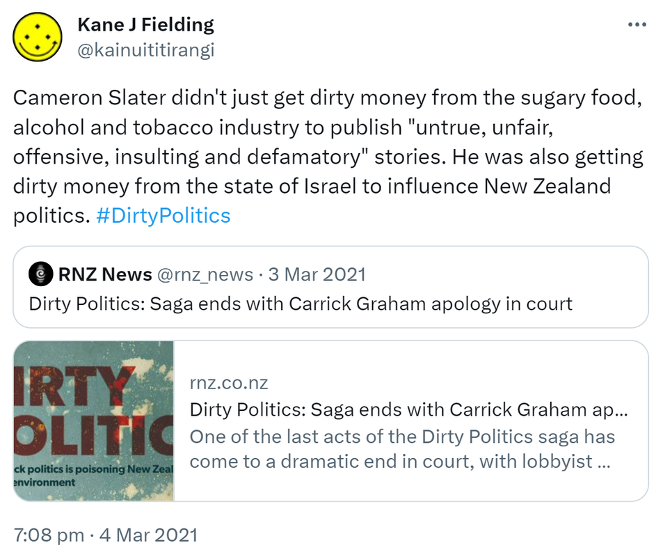 Cameron Slater didn't just get dirty money from the sugary food, alcohol and tobacco industry to publish 'untrue, unfair, offensive, insulting and defamatory' stories. He was also getting dirty money from the state of Israel to influence New Zealand politics. Hashtag Dirty Politics. Quote Tweet. RNZ News @rnz_news. Dirty Politics: Saga ends with Carrick Graham apology in court. Rnz.co.nz. One of the last acts of the Dirty Politics saga has come to a dramatic end in court, with lobbyist Carrick Graham apologising for spreading defamatory statements about three public health advocates. 7:08 pm · 4 Mar 2021.