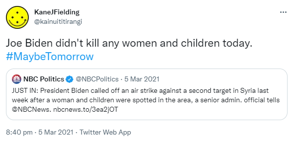 Joe Biden didn't kill any women and children today. Hashtag MaybeTomorrow. Quote Tweet NBC Politics @NBCPolitics. JUST IN: President Biden called off an air strike against a second target in Syria last week after a woman and children were spotted in the area, a senior admin. official tells @NBCNews. Nbcnews.to. 8:40 pm · 5 Mar 2021.