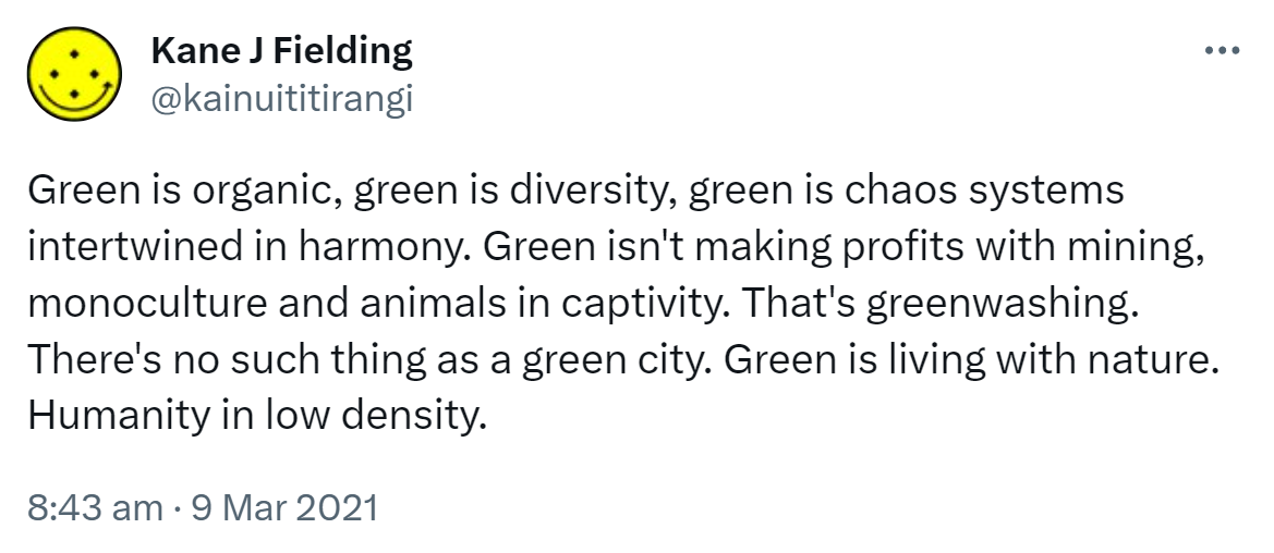 Green is organic, green is diversity, green is chaos systems intertwined in harmony. Green isn't making profits with mining, monoculture and animals in captivity. That's greenwashing. There's no such thing as a green city. Green is living with nature. Humanity in low density. 8:43 am · 9 Mar 2021.