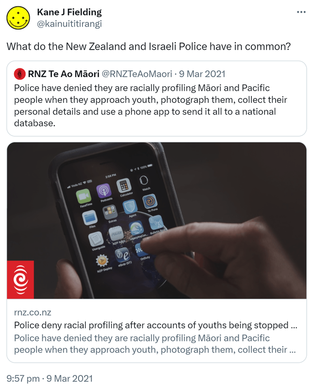 What do the New Zealand and Israeli Police have in common? Quote Tweet. RNZ Te Ao Māori @RNZTeAoMaori. Police have denied they are racially profiling Māori and Pacific people when they approach youth, photograph them, collect their personal details and use a phone app to send it all to a national database. Rnz.co.nz. 9:57 pm · 9 Mar 2021.