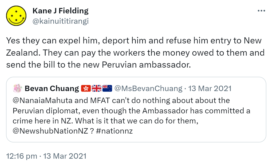Yes they can expel him, deport him and refuse him entry to New Zealand. They can pay the workers the money owed to them and send the bill to the new Peruvian ambassador. Quote Tweet. Bevan Chuang @MsBevanChuang. @NanaiaMahuta and MFAT can't do nothing about about the Peruvian diplomat, even though the Ambassador has committed a crime here in NZ. What is it that we can do for them, @NewshubNationNZ ? Hashtag Nation Nz. 12:16 pm · 13 Mar 2021.