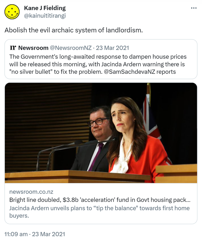 Abolish the evil archaic system of landlordism. Quote Tweet. Newsroom @NewsroomNZ. The Government's long-awaited response to dampen house prices will be released this morning, with Jacinda Ardern warning there is 'no silver bullet' to fix the problem. @SamSachdevaNZ reports. newsroom.co.nz. Bright line doubled, $3.8b 'acceleration' fund in Govt housing package Jacinda Ardern unveils plans to tip the balance towards first home buyers. 11:09 am · 23 Mar 2021.