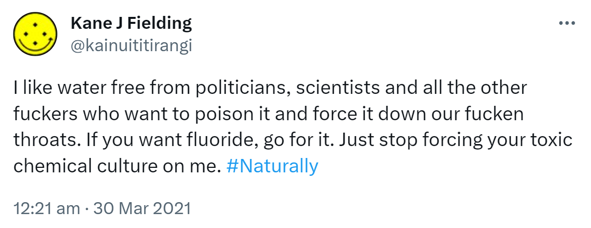I like water free from politicians, scientists and all the other fuckers who want to poison it and force it down our fucken throats. If you want fluoride, go for it. Just stop forcing your toxic chemical culture on me. Hashtag Naturally. 12:21 am · 30 Mar 2021.