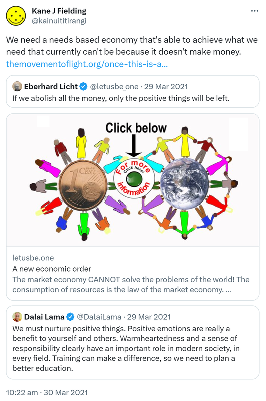 We need a needs based economy that's able to achieve what we need that currently can't be because it doesn't make money. The movement of light.org. Once this is achieved. Quote Tweet. softsystemreset.earth @Erdensohn1. If we abolish all the money, only the positive things will be left. Letusbe.one. A new economic order. The market economy CANNOT solve the problems of the world! The consumption of resources is the law of the market economy. Politicians believe in it like in a god, so they won't change anything. Quote Tweet. Dalai Lama @DalaiLama. We must nurture positive things. Positive emotions are really a benefit to yourself and others. Warmheartedness and a sense of responsibility clearly have an important role in modern society, in every field. Training can make a difference, so we need to plan a better education. 10:22 am · 30 Mar 2021.
