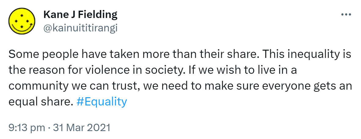 Some people have taken more than their share. This inequality is the reason for violence in society. If we wish to live in a community we can trust, we need to make sure everyone gets an equal share. Hashtag Equality. 9:13 pm · 31 Mar 2021.